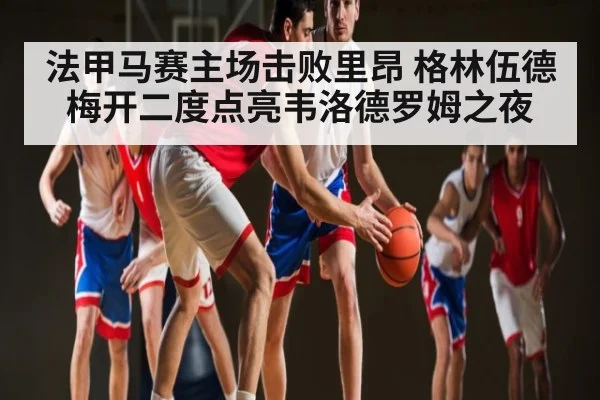 法甲马赛主场击败里昂 格林伍德梅开二度点亮韦洛德罗姆之夜